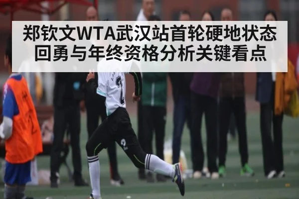 郑钦文WTA武汉站首轮硬地状态回勇与年终资格分析关键看点（xingkong）