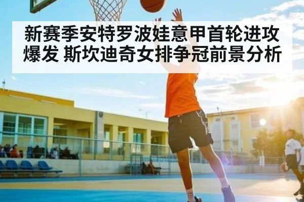 新赛季安特罗波娃意甲首轮进攻爆发 斯坎迪奇女排争冠前景分析（xingkong）