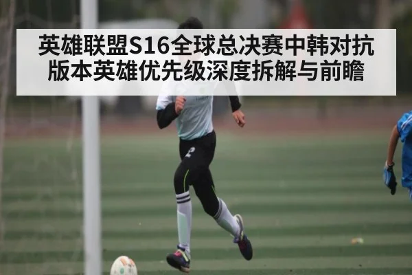 英雄联盟S16全球总决赛中韩对抗版本英雄优先级深度拆解与前瞻（xingkong）