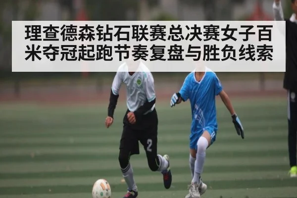 理查德森钻石联赛总决赛女子百米夺冠起跑节奏复盘与胜负线索（xingkong）